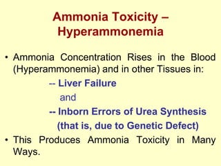 Ammonia Toxicity –
Hyperammonemia
• Ammonia Concentration Rises in the Blood
(Hyperammonemia) and in other Tissues in:
-- Liver Failure
and
-- Inborn Errors of Urea Synthesis
(that is, due to Genetic Defect)
• This Produces Ammonia Toxicity in Many
Ways.

 