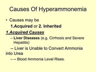 Causes Of Hyperammonemia
• Causes may be
1.Acquired or 2. Inherited
1.Acquired Causes
– Liver Diseases (e.g. Cirrhosis and Severe
Hepatitis)

-- Liver is Unable to Convert Ammonia
into Urea
– -- Blood Ammonia Level Rises.

 
