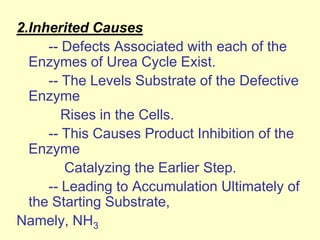 2.Inherited Causes
-- Defects Associated with each of the
Enzymes of Urea Cycle Exist.
-- The Levels Substrate of the Defective
Enzyme
Rises in the Cells.
-- This Causes Product Inhibition of the
Enzyme
Catalyzing the Earlier Step.
-- Leading to Accumulation Ultimately of
the Starting Substrate,
Namely, NH3

 