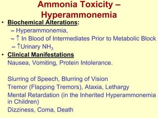 Ammonia Toxicity –
Hyperammonemia

• Biochemical Alterations:
– Hyperammonemia,
– In Blood of Intermediates Prior to Metabolic Block
– Urinary NH3
• Clinical Manifestations
Nausea, Vomiting, Protein Intolerance.
Slurring of Speech, Blurring of Vision
Tremor (Flapping Tremors), Ataxia, Lethargy
Mental Retardation (in the Inherited Hyperammonemia
in Children)
Dizziness, Coma, Death

 
