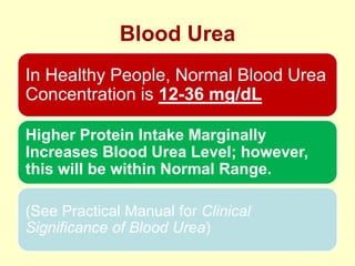 Blood Urea
In Healthy People, Normal Blood Urea
Concentration is 12-36 mg/dL
Higher Protein Intake Marginally
Increases Blood Urea Level; however,
this will be within Normal Range.
(See Practical Manual for Clinical
Significance of Blood Urea)

 