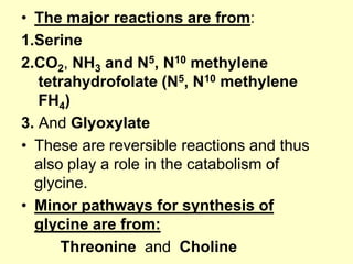 • The major reactions are from:
1.Serine
2.CO2, NH3 and N5, N10 methylene
tetrahydrofolate (N5, N10 methylene
FH4)
3. And Glyoxylate
• These are reversible reactions and thus
also play a role in the catabolism of
glycine.
• Minor pathways for synthesis of
glycine are from:
Threonine and Choline

 