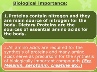 Biological importance:
1.Proteins contain nitrogen and they
are main source of nitrogen for the
body. Dietary Proteins are the
sources of essential amino acids for
the body.
2.All amino acids are required for the
synthesis of proteins and many amino
acids serve as precursors for the synthesis
of biologically important compounds (Eg:
Melanin, serotonin, creatine etc.)

 