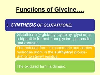 Functions of Glycine….
6.

SYNTHESIS OF GLUTATHIONE:
Glutathione ( -glutamyl-cysteinyl-glycine) is
a tripeptide formed from glycine, glutamate
and cysteine.
The reduced form is monomeric and carries
hydrogen atom in the sulfhydryl group(SH) of cysteinyl residue.
The oxidized form is dimeric.

 