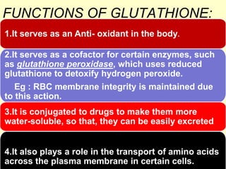 FUNCTIONS OF GLUTATHIONE:
1.It serves as an Anti- oxidant in the body.
2.It serves as a cofactor for certain enzymes, such
as glutathione peroxidase, which uses reduced
glutathione to detoxify hydrogen peroxide.
Eg : RBC membrane integrity is maintained due
to this action.
3.It is conjugated to drugs to make them more
water-soluble, so that, they can be easily excreted

..

4.It also plays a role in the transport of amino acids
across the plasma membrane in certain cells.

 
