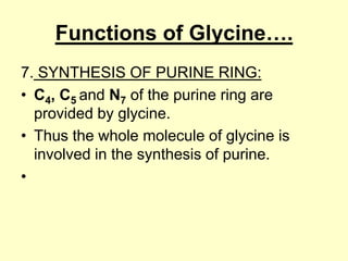 Functions of Glycine….
7. SYNTHESIS OF PURINE RING:
• C4, C5 and N7 of the purine ring are
provided by glycine.
• Thus the whole molecule of glycine is
involved in the synthesis of purine.
•

 