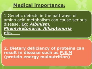 Medical importance:
1.Genetic defects in the pathways of
amino acid metabolism can cause serious
disease. Eg: Albinism,
Phenlyketonuria, Alkaptonuria
etc.

2. Dietary deficiancy of proteins can
result in disease such as P.E.M
(protein energy malnutrition)

 
