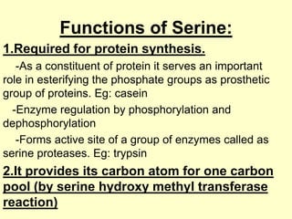 Functions of Serine:
1.Required for protein synthesis.
-As a constituent of protein it serves an important
role in esterifying the phosphate groups as prosthetic
group of proteins. Eg: casein
-Enzyme regulation by phosphorylation and
dephosphorylation
-Forms active site of a group of enzymes called as
serine proteases. Eg: trypsin

2.It provides its carbon atom for one carbon
pool (by serine hydroxy methyl transferase
reaction)

 