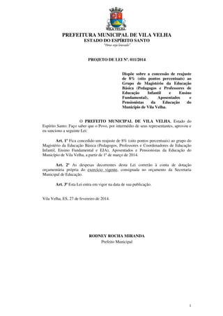 PREFEITURA MUNICIPAL DE VILA VELHA
ESTADO DO ESPÍRITO SANTO
“Deus seja louvado”

PROJETO DE LEI Nº. 011/2014
Dispõe sobre a concessão de reajuste
de 8% (oito pontos percentuais) ao
Grupo de Magistério da Educação
Básica (Pedagogos e Professores de
Educação
Infantil
e
Ensino
Fundamental),
Aposentados
e
Pensionistas
da
Educação
do
Município de Vila Velha.
O PREFEITO MUNICIPAL DE VILA VELHA, Estado do
Espírito Santo: Faço saber que o Povo, por intermédio de seus representantes, aprovou e
eu sanciono a seguinte Lei:
Art. 1º Fica concedido um reajuste de 8% (oito pontos percentuais) ao grupo do
Magistério da Educação Básica (Pedagogos, Professores e Coordenadores de Educação
Infantil, Ensino Fundamental e EJA), Aposentados e Pensionistas da Educação do
Município de Vila Velha, a partir de 1º de março de 2014.
Art. 2º As despesas decorrentes desta Lei correrão à conta de dotação
orçamentária própria do exercício vigente, consignada no orçamento da Secretaria
Municipal de Educação.
Art. 3º Esta Lei entra em vigor na data de sua publicação.

Vila Velha, ES, 27 de fevereiro de 2014.

RODNEY ROCHA MIRANDA
Prefeito Municipal

1

 