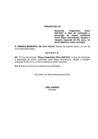 PROJETO DE LEI
Denomina "Engenheiro Elmo
Dall’Orto" a obra de contenção e
prevenção de cheias conhecida
como Dique Guaranhuns, situado à
margem esquerda do Rio Jucu, no
bairro Itaparica, neste município.
A CÂMARA MUNICIPAL DE VILA VELHA, Estado do Espírito Santo, no uso de
suas atribuições legais:
D E C R E T A :
Art. 1º Fica denominado "Dique Engenheiro Elmo Dall’Orto" a obra de contenção
e prevenção de cheias conhecida como Dique Guaranhuns, situado à margem
esquerda do Rio Jucu, no bairrro Itaparica, neste município.
Art. 2º Esta Lei entra em na data de sua publicação.
Vila Velha, em 28 de Novembro de 2013.
JOEL RANGEL
Vereador
 