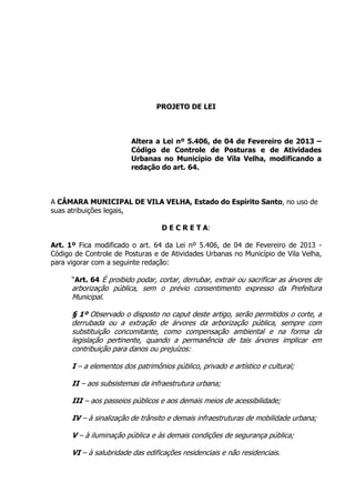 PROJETO DE LEI
Altera a Lei nº 5.406, de 04 de Fevereiro de 2013 –
Código de Controle de Posturas e de Atividades
Urbanas no Município de Vila Velha, modificando a
redação do art. 64.
A CÂMARA MUNICIPAL DE VILA VELHA, Estado do Espírito Santo, no uso de
suas atribuições legais,
D E C R E T A:
Art. 1º Fica modificado o art. 64 da Lei nº 5.406, de 04 de Fevereiro de 2013 -
Código de Controle de Posturas e de Atividades Urbanas no Município de Vila Velha,
para vigorar com a seguinte redação:
“Art. 64 É proibido podar, cortar, derrubar, extrair ou sacrificar as árvores de
arborização pública, sem o prévio consentimento expresso da Prefeitura
Municipal.
§ 1º Observado o disposto no caput deste artigo, serão permitidos o corte, a
derrubada ou a extração de árvores da arborização pública, sempre com
substituição concomitante, como compensação ambiental e na forma da
legislação pertinente, quando a permanência de tais árvores implicar em
contribuição para danos ou prejuízos:
I – a elementos dos patrimônios público, privado e artístico e cultural;
II – aos subsistemas da infraestrutura urbana;
III – aos passeios públicos e aos demais meios de acessibilidade;
IV – à sinalização de trânsito e demais infraestruturas de mobilidade urbana;
V – à iluminação pública e às demais condições de segurança pública;
VI – à salubridade das edificações residenciais e não residenciais.
 