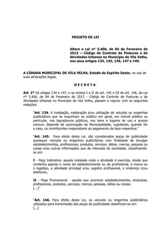 PROJETO DE LEI
Altera a Lei nº 5.406, de 04 de Fevereiro de
2013 – Código de Controle de Posturas e de
Atividades Urbanas no Município de Vila Velha,
nos seus artigos 134, 145, 146, 147 e 149.
A CÂMARA MUNICIPAL DE VILA VELHA, Estado do Espírito Santo, no uso de
suas atribuições legais,
D E C R E T A:
Art. 1º Os artigos 134 e 147, e os incisos I e II do art. 145 e III do art. 146, da Lei
nº 5.406, de 04 de Fevereiro de 2013 - Código de Controle de Posturas e de
Atividades Urbanas no Município de Vila Velha, passam a vigorar com as seguintes
redações:
“Art. 134. A instalação, exploração e/ou utilização de veículos ou engenhos
publicitários que se exponham ao público em geral, em imóvel público ou
particular, nos logradouros públicos, nos bens e lugares de uso e acesso
comum, depende de autorização da Municipalidade, sujeitando, quando for
o caso, os contribuintes responsáveis ao pagamento da taxa respectiva.”
“Art. 145. Para efeito desta Lei, são considerados peças de publicidade
quaisquer veículos ou engenhos publicitários com finalidade de divulgar
estabelecimentos, profissionais, produtos, serviços, idéias, marcas, pessoas ou
coisas e/ou outras informações que de interesse da sociedade, classificando-
se em:
I - Peça Indicativa: aquela instalada onde a atividade é exercida, desde que
contenha apenas o nome do estabelecimento ou do profissional, a marca ou
o logotipo, a atividade principal e/ou registro profissional, o endereço e/ou
telefones;
II - Peça Promocional - aquela que promove estabelecimentos, empresas,
profissionais, produtos, serviços, marcas, pessoas, idéias ou coisas;
[...]”
“Art. 146. Para efeito desta Lei, os veículos ou engenhos publicitários
utilizados para transmissão das peças de publicidade classificam-se em:
[...]
 