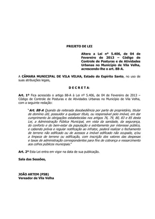 PROJETO DE LEI
Altera a Lei nº 5.406, de 04 de
Fevereiro de 2013 – Código de
Controle de Posturas e de Atividades
Urbanas no Município de Vila Velha,
acrescendo-lhe o art. 88-A.
A CÂMARA MUNICIPAL DE VILA VELHA, Estado do Espírito Santo, no uso de
suas atribuições legais,
D E C R E T A:
Art. 1º Fica acrescido o artigo 88-A à Lei nº 5.406, de 04 de Fevereiro de 2013 –
Código de Controle de Posturas e de Atividades Urbanas no Município de Vila Velha,
com a seguinte redação:
“Art. 88-A Quando da reiterada desobediência por parte de proprietário, titular
de domínio útil, possuidor a qualquer título, ou responsável pelo imóvel, em dar
cumprimento às obrigações estabelecidas nos artigos 76, 79, 80, 83 e 85 desta
Lei, a Administração Pública Municipal, em vista da sanidade, da segurança,
do conforto e do bem-estar da população e estritamente por interesse público,
e cabendo prévia e regular notificação ao infrator, poderá realizar o fechamento
de terreno não edificado ou de acessos a imóvel edificado não ocupado, e/ou
a limpeza de terreno ou edificação, com inscrição dos valores das despesas
e taxas de administração correspondentes para fins de cobrança e ressarcimento
aos cofres públicos municipais.”
Art. 2º Esta Lei entra em vigor na data de sua publicação.
Sala das Sessões,
JOÃO ARTEM (PSB)
Vereador de Vila Velha
 