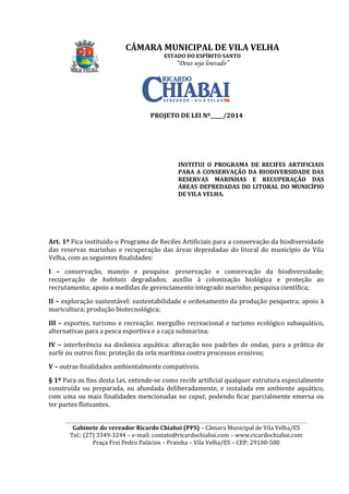 ________________________________________________________________________________________________________
Gabinete do vereador Ricardo
Tel.: (27) 3349-3244
Praça Frei Pedro Palácios
Art. 1º Fica instituído o Programa de Recifes Artificiais para a conservação da biodiversidade
das reservas marinhas e recuperação das áreas depredadas do litoral do município de Vila
Velha, com as seguintes finalidades:
I – conservação, manejo e pesquisa: preservação e conservação da biodiversidade;
recuperação de habitats
recrutamento; apoio a medidas de gerenciamento integrado marinho; pesq
II – exploração sustentável: sustentabilidade e ordenamento da produção pesqueira; apoio à
maricultura; produção biotecnológica;
III – esportes, turismo e recreação: mergulho recreacional e turismo ecológico subaquático,
alternativas para a pesca esportiva e a caça submarina;
IV – interferência na dinâmica aquática: alteração nos padrões de ondas, para a prática de
surfe ou outros fins; proteção da orla marítima contra processos erosivos;
V – outras finalidades ambientalmente compatíveis.
§ 1º Para os fins desta Lei, entende
construída ou preparada, ou afundada deliberadamente, e instalada em ambiente aquático,
com uma ou mais finalidades mencionadas no
ter partes flutuantes.
CÂMARA MUNICIPAL DE VILA VELHA
ESTADO DO ESPÍRITO SANTO
“Deus seja louvado”
________________________________________________________________________________________________________
Gabinete do vereador Ricardo Chiabai (PPS) – Câmara Municipal de Vila Velha/ES
3244 – e-mail: contato@ricardochiabai.com – www.ricardochiabai.com
Praça Frei Pedro Palácios – Prainha – Vila Velha/ES – CEP: 29100
PROJETO DE LEI Nº_____/2014
INSTITUI O PROGRAMA DE RECIFES ARTIFICIAIS
PARA A CONSERVAÇÃO DA BIODIVERSIDADE DAS
RESERVAS MARINHAS
ÁREAS DEPREDADAS DO LITORAL DO MUNICÍPIO
DE VILA VELHA.
Fica instituído o Programa de Recifes Artificiais para a conservação da biodiversidade
das reservas marinhas e recuperação das áreas depredadas do litoral do município de Vila
seguintes finalidades:
conservação, manejo e pesquisa: preservação e conservação da biodiversidade;
habitats degradados; auxílio à colonização biológica e proteção ao
recrutamento; apoio a medidas de gerenciamento integrado marinho; pesq
exploração sustentável: sustentabilidade e ordenamento da produção pesqueira; apoio à
maricultura; produção biotecnológica;
esportes, turismo e recreação: mergulho recreacional e turismo ecológico subaquático,
a pesca esportiva e a caça submarina;
interferência na dinâmica aquática: alteração nos padrões de ondas, para a prática de
surfe ou outros fins; proteção da orla marítima contra processos erosivos;
outras finalidades ambientalmente compatíveis.
Para os fins desta Lei, entende-se como recife artificial qualquer estrutura especialmente
construída ou preparada, ou afundada deliberadamente, e instalada em ambiente aquático,
com uma ou mais finalidades mencionadas no caput, podendo ficar parcialm
CÂMARA MUNICIPAL DE VILA VELHA
________________________________________________________________________________________________________
Câmara Municipal de Vila Velha/ES
www.ricardochiabai.com
CEP: 29100-500
INSTITUI O PROGRAMA DE RECIFES ARTIFICIAIS
PARA A CONSERVAÇÃO DA BIODIVERSIDADE DAS
RESERVAS MARINHAS E RECUPERAÇÃO DAS
DEPREDADAS DO LITORAL DO MUNICÍPIO
Fica instituído o Programa de Recifes Artificiais para a conservação da biodiversidade
das reservas marinhas e recuperação das áreas depredadas do litoral do município de Vila
conservação, manejo e pesquisa: preservação e conservação da biodiversidade;
degradados; auxílio à colonização biológica e proteção ao
recrutamento; apoio a medidas de gerenciamento integrado marinho; pesquisa científica;
exploração sustentável: sustentabilidade e ordenamento da produção pesqueira; apoio à
esportes, turismo e recreação: mergulho recreacional e turismo ecológico subaquático,
interferência na dinâmica aquática: alteração nos padrões de ondas, para a prática de
surfe ou outros fins; proteção da orla marítima contra processos erosivos;
se como recife artificial qualquer estrutura especialmente
construída ou preparada, ou afundada deliberadamente, e instalada em ambiente aquático,
, podendo ficar parcialmente emersa ou
 