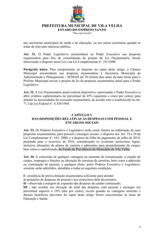 PREFEITURA MUNICIPAL DE VILA VELHA
ESTADO DO ESPÍRITO SANTO
“Deus seja louvado”
9
nas secretarias municipais de saúde e de educação, ou em outras secretarias quando se
tratar de relevante interesse público.
Art. 31. O Poder Legislativo encaminhará ao Poder Executivo sua proposta
orçamentária para fins de consolidação do projeto de Lei Orçamentária Anual,
observando o disposto nesta Lei e na Lei Complementar nº. 101/2000.
Parágrafo único. Para cumprimento ao disposto no caput deste artigo, a Câmara
Municipal encaminhará sua proposta orçamentária à Secretaria Municipal de
Administração e Planejamento - SEMAD até 30 (trinta) dias antes da data limite para o
Prefeito Municipal enviar o projeto de lei da proposta orçamentária anual para o Poder
Legislativo.
Art. 32. A Lei Orçamentária anual conterá dispositivo, autorizando o Poder Executivo a
abrir créditos suplementares no percentual de 45% (quarenta e cinco por cento), para
atender as necessidades da execução orçamentária, de acordo com o estabelecido no art.
7º, I da Lei Federal nº. 4.320/1964.
CAPÍTULO V
DAS DISPOSIÇÕES RELATIVAS ÀS DESPESAS COM PESSOAL E
ENCARGOS SOCIAIS
Art. 33. Os Poderes Executivo e Legislativo terão como limites na elaboração de suas
propostas orçamentárias, para pessoal e encargos sociais, o disposto nos Art. 19 e 20 da
Lei Complementar nº. 101/ 2000, e a despesa da folha de pagamento de julho de 2014,
projetada para o exercício de 2016, considerando os eventuais acréscimos legais,
inclusive alterações de planos de carreira e admissões para preenchimento de cargos,
bem como a capitalização do Fundo de Previdência do Município de Vila Velha.
Art. 34. A concessão de qualquer vantagem ou aumento de remuneração, a criação de
cargos, empregos e funções ou alteração de estrutura de carreiras, bem como a admissão
ou contratação de pessoal, a qualquer título, pelos Poderes Executivo e Legislativo,
somente serão admitidos, atendidas a todas as seguintes condições:
I - existência de prévia dotação orçamentária suficiente para atender
às projeções de despesas de pessoal e aos acréscimos dela decorrentes;
II - observada a margem de expansão das despesas de caráter continuado;
III - não resultar em elevação do total das despesas com pessoal e encargos em
percentual superior a 10% (dez por cento), exceto quando as vantagens aumento e
demais benefícios previstos do caput deste artigo forem concernentes às áreas de
Educação e Saúde.
 