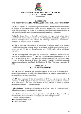 PREFEITURA MUNICIPAL DE VILA VELHA
ESTADO DO ESPÍRITO SANTO
“Deus seja louvado”
10
CAPÍTULO VI
DAS DISPOSIÇÕES SOBRE ALTERAÇÕES NA LEGISLAÇÃO TRIBUTÁRIA
Art. 35. Na hipótese de alteração na legislação tributária, posterior ao encaminhamento
do projeto de Lei Orçamentária anual ao Poder Legislativo e que implique em
acréscimo da estimativa de receita, os recursos correspondentes deverão ser incluídos no
referido projeto de lei, por ocasião de sua tramitação na Câmara Municipal.
Parágrafo único. Caso a alteração mencionada no caput deste artigo ocorra
posteriormente à aprovação do projeto de Lei Orçamentária pelo Poder Legislativo, os
recursos correspondentes serão objetos de autorização legislativa, alterando-se a
estimativa da receita e fixação da despesa.
Art. 36. A concessão ou ampliação de incentivos, isenção ou benefício de natureza
tributária ou financeira somente poderá ser aprovado atendido ao disposto no caput e
incisos do art. 14 da Lei Complementar nº.101/2000, após prévia autorização
legislativa.
Art. 37. Se comprovada defasagem nas alíquotas da Contribuição para Custeio dos
Serviços de Iluminação Pública - COSIP (art. 149-A da Constituição Federal e EC nº 39
de 19 de dezembro de 2002; Lei nº 4.007 de 26 de dezembro de 2002, alterada pela Lei
nº 4.483 de 20 de dezembro de 2006) fica o Poder Executivo Municipal autorizado
adequar estas alíquotas à realidade do Município de Vila Velha para o exercício de
2016.
CAPÍTULO VII
DAS DISPOSIÇÕES FINAIS
Art. 38. Não será admitida, sob qualquer hipótese, a realização de despesa sem a
comprovada existência de suficiente disponibilidade de dotação orçamentária e os
correspondentes recursos financeiros.
Art. 39. Caso o projeto de Lei Orçamentário de 2016 não seja aprovado até 31 de
dezembro de 2015, a programação dele constante poderá ser executada em cada mês,
até o limite de 1/12 (um doze avos) do total de cada dotação, na forma da proposta
orçamentária remetida à Câmara Municipal.
Parágrafo único. Considerar-se-á antecipação de crédito à conta da Lei Orçamentária a
utilização dos recursos autorizada neste artigo.
Art. 40. Não se incluem no limite previsto no art. 32 desta Lei, podendo ser
movimentadas em sua totalidade, as dotações para atender despesas com:
I - pessoal e encargos sociais;
II - benefícios previdenciários;
III - serviço da dívida;
 