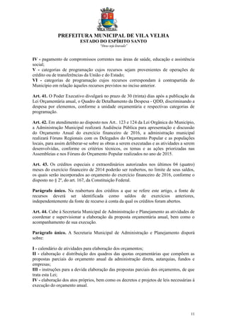 PREFEITURA MUNICIPAL DE VILA VELHA
ESTADO DO ESPÍRITO SANTO
“Deus seja louvado”
11
IV - pagamento de compromissos correntes nas áreas de saúde, educação e assistência
social;
V - categorias de programação cujos recursos sejam provenientes de operações de
crédito ou de transferências da União e do Estado;
VI - categorias de programação cujos recursos correspondam à contrapartida do
Município em relação àqueles recursos previstos no inciso anterior.
Art. 41. O Poder Executivo divulgará no prazo de 30 (trinta) dias após a publicação da
Lei Orçamentária anual, o Quadro de Detalhamento da Despesa - QDD, discriminando a
despesa por elementos, conforme a unidade orçamentária e respectivas categorias de
programação.
Art. 42. Em atendimento ao disposto nos Art.. 123 e 124 da Lei Orgânica do Município,
a Administração Municipal realizará Audiência Pública para apresentação e discussão
do Orçamento Anual do exercício financeiro de 2016, a administração municipal
realizará Fóruns Regionais com os Delegados do Orçamento Popular e as populações
locais, para assim deliberar-se sobre as obras a serem executadas e as atividades a serem
desenvolvidas, conforme os critérios técnicos, os temas e as ações priorizadas nas
Assembleias e nos Fóruns do Orçamento Popular realizados no ano de 2015.
Art. 43. Os créditos especiais e extraordinários autorizados nos últimos 04 (quatro)
meses do exercício financeiro de 2014 poderão ser reabertos, no limite de seus saldos,
os quais serão incorporados ao orçamento do exercício financeiro de 2016, conforme o
disposto no § 2º, do art. 167, da Constituição Federal.
Parágrafo único. Na reabertura dos créditos a que se refere este artigo, a fonte de
recursos deverá ser identificada como saldos de exercícios anteriores,
independentemente da fonte de recurso à conta da qual os créditos foram abertos.
Art. 44. Cabe à Secretaria Municipal de Administração e Planejamento as atividades de
coordenar e supervisionar a elaboração da proposta orçamentária anual, bem como o
acompanhamento de sua execução.
Parágrafo único. A Secretaria Municipal de Administração e Planejamento disporá
sobre:
I - calendário de atividades para elaboração dos orçamentos;
II - elaboração e distribuição dos quadros das quotas orçamentárias que compõem as
propostas parciais do orçamento anual da administração direta, autarquias, fundos e
empresas;
III - instruções para a devida elaboração das propostas parciais dos orçamentos, de que
trata esta Lei;
IV - elaboração dos atos próprios, bem como os decretos e projetos de leis necessárias á
execução do orçamento anual.
 