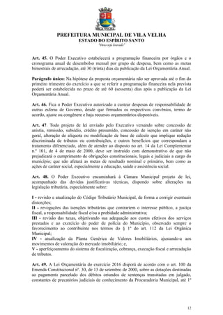 PREFEITURA MUNICIPAL DE VILA VELHA
ESTADO DO ESPÍRITO SANTO
“Deus seja louvado”
12
Art. 45. O Poder Executivo estabelecerá a programação financeira por órgãos e o
cronograma anual de desembolso mensal por grupo de despesa, bem como as metas
bimestrais de arrecadação, até 30 (trinta) dias da publicação da Lei Orçamentária Anual.
Parágrafo único: Na hipótese da proposta orçamentária não ser aprovada até o fim do
primeiro trimestre do exercício a que se referir a programação financeira nela prevista
poderá ser estabelecida no prazo de até 60 (sessenta) dias após a publicação da Lei
Orçamentária Anual.
Art. 46. Fica o Poder Executivo autorizado a custear despesas de responsabilidade de
outras esferas de Governo, desde que firmados os respectivos convênios, termo de
acordo, ajuste ou congênere e haja recursos orçamentários disponíveis.
Art. 47. Todo projeto de lei enviado pelo Executivo versando sobre concessão de
anistia, remissão, subsídio, crédito presumido, concessão de isenção em caráter não
geral, alteração de alíquota ou modificação de base de cálculo que implique redução
discriminada de tributos ou contribuições, e outros benefícios que correspondam a
tratamento diferenciado, além de atender ao disposto no art. 14 da Lei Complementar
n.º 101, de 4 de maio de 2000, deve ser instruído com demonstrativo de que não
prejudicará o cumprimento de obrigações constitucionais, legais e judiciais a cargo do
município; que não afetará as metas de resultado nominal e primário, bem como as
ações de caráter social, especialmente a educação, saúde e assistência social.
Art. 48. O Poder Executivo encaminhará à Câmara Municipal projeto de lei,
acompanhado das devidas justificativas técnicas, dispondo sobre alterações na
legislação tributária, especialmente sobre:
I - revisão e atualização do Código Tributário Municipal, de forma a corrigir eventuais
distorções;
II - revogações das isenções tributárias que contrariem o interesse público, a justiça
fiscal, a responsabilidade fiscal e/ou a probidade administrativa;
III - revisão das taxas, objetivando sua adequação aos custos efetivos dos serviços
prestados e ao exercício do poder de polícia do Município, observado sempre o
favorecimento ao contribuinte nos termos do § 1º do art. 112 da Lei Orgânica
Municipal;
IV - atualização da Planta Genérica de Valores Imobiliários, ajustando-a aos
movimentos de valoração do mercado imobiliário; e,
V - aperfeiçoamento do sistema de fiscalização, cobrança, execução fiscal e arrecadação
de tributos.
Art. 49. A Lei Orçamentária do exercício 2016 disporá de acordo com o art. 100 da
Emenda Constitucional nº. 30, de 13 de setembro de 2000, sobre as dotações destinadas
ao pagamento parcelado dos débitos oriundos de sentenças transitadas em julgado,
constantes de precatórios judiciais de conhecimento da Procuradoria Municipal, até 1º
 