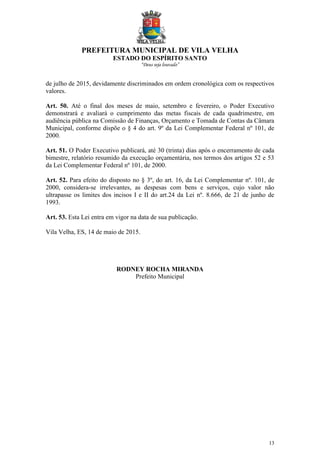 PREFEITURA MUNICIPAL DE VILA VELHA
ESTADO DO ESPÍRITO SANTO
“Deus seja louvado”
13
de julho de 2015, devidamente discriminados em ordem cronológica com os respectivos
valores.
Art. 50. Até o final dos meses de maio, setembro e fevereiro, o Poder Executivo
demonstrará e avaliará o cumprimento das metas fiscais de cada quadrimestre, em
audiência pública na Comissão de Finanças, Orçamento e Tomada de Contas da Câmara
Municipal, conforme dispõe o § 4 do art. 9º da Lei Complementar Federal nº 101, de
2000.
Art. 51. O Poder Executivo publicará, até 30 (trinta) dias após o encerramento de cada
bimestre, relatório resumido da execução orçamentária, nos termos dos artigos 52 e 53
da Lei Complementar Federal nº 101, de 2000.
Art. 52. Para efeito do disposto no § 3º, do art. 16, da Lei Complementar nº. 101, de
2000, considera-se irrelevantes, as despesas com bens e serviços, cujo valor não
ultrapasse os limites dos incisos I e II do art.24 da Lei nº. 8.666, de 21 de junho de
1993.
Art. 53. Esta Lei entra em vigor na data de sua publicação.
Vila Velha, ES, 14 de maio de 2015.
RODNEY ROCHA MIRANDA
Prefeito Municipal
 