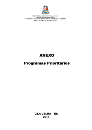 VILA VELHA – ES
2015
ANEXO
Programas Prioritários
PREFEITURA MUNICIPAL DE VILA VELHA
ESTADO DO ESPÍRITO SANTO
SECRETARIA MUNICIPAL DE ADMINISTRAÇÃO E PLANEJAMENTO
SUBSECRETARIA DE PLANEJAMENTO
 