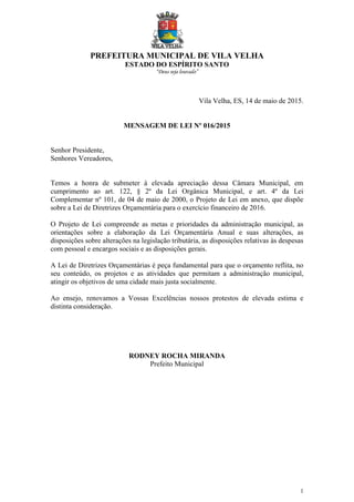 PREFEITURA MUNICIPAL DE VILA VELHA
ESTADO DO ESPÍRITO SANTO
“Deus seja louvado”
1
Vila Velha, ES, 14 de maio de 2015.
MENSAGEM DE LEI Nº 016/2015
Senhor Presidente,
Senhores Vereadores,
Temos a honra de submeter à elevada apreciação dessa Câmara Municipal, em
cumprimento ao art. 122, § 2º da Lei Orgânica Municipal, e art. 4º da Lei
Complementar nº 101, de 04 de maio de 2000, o Projeto de Lei em anexo, que dispõe
sobre a Lei de Diretrizes Orçamentária para o exercício financeiro de 2016.
O Projeto de Lei compreende as metas e prioridades da administração municipal, as
orientações sobre a elaboração da Lei Orçamentária Anual e suas alterações, as
disposições sobre alterações na legislação tributária, as disposições relativas às despesas
com pessoal e encargos sociais e as disposições gerais.
A Lei de Diretrizes Orçamentárias é peça fundamental para que o orçamento reflita, no
seu conteúdo, os projetos e as atividades que permitam a administração municipal,
atingir os objetivos de uma cidade mais justa socialmente.
Ao ensejo, renovamos a Vossas Excelências nossos protestos de elevada estima e
distinta consideração.
RODNEY ROCHA MIRANDA
Prefeito Municipal
 