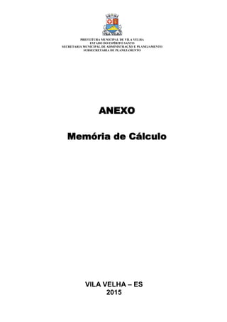 VILA VELHA – ES
2015
ANEXO
Memória de Cálculo
PREFEITURA MUNICIPAL DE VILA VELHA
ESTADO DO ESPÍRITO SANTO
SECRETARIA MUNICIPAL DE ADMINISTRAÇÃO E PLANEJAMENTO
SUBSECRETARIA DE PLANEJAMENTO
 