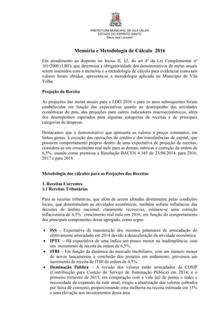 PREFEITURA MUNICIPAL DE VILA VELHA
ESTADO DO ESPÍRITO SANTO
“Deus seja Louvado”
Memória e Metodologia de Cálculo 2016
Em atendimento ao disposto no Inciso II, §2, do art 4º da Lei Complementar nº
101/2000 (LRF), que determina a obrigatoriedade dos demonstrativos de metas anuais
serem instruídos com a memória e a metodologia de cálculo para evidenciar como tais
valores foram obtidos, apresenta-se a metodologia aplicada no Município de Vila
Velha.
Projeção da Receita
As projeções das metas anuais para a LDO 2016 e para os anos subsequentes foram
estabelecidas em função das expectativas quanto ao desempenho das atividades
econômicas do país, das projeções para outros indicadores macroeconômicos, além
dos desempenhos esperados para algumas categorias de receitas e de principais
categorias de despesas.
Destacamos que o demonstrativo que apresenta os valores a preços constantes, em
linhas gerais, à exceção das operações de crédito e das transferências de capital, que
possuem comportamento próprio dentro de uma expectativa de projeção de receitas,
considera-se um crescimento real nulo para as demais rubricas e correção da ordem de
6,5%, usando como premissa a Resolução BACEN 4.345 de 23/06/2014, para 2016,
2017 e para 2018.
Metodologia dos cálculos para as Projeções das Receitas
1. Receitas Correntes
1.1 Receitas Tributárias
Para as receitas tributárias, que além de serem afetadas diretamente pelas condições
locais, que desestimulam as atividades econômicas, também sofrem influências das
decisões de âmbito nacional, claramente recessivas, estimou-se uma correção
inflacionária de 6,5% crescimento real nulo em 2016, em função do comportamento
dos principais componentes desse agregado, como segue:
 ISS – Expectativa de manutenção dos mesmos patamares de arrecadação do
efetivamente arrecadado em 2014 devido à desaceleração da atividade econômica.
 IPTU – Há expectativa de uma índice um pouco menor na inadimplência, com
um incremento de receita da ordem de 6,5%.
 ITBI – Em função da dinâmica do mercado imobiliário, com um número menor
de novos lançamentos e conclusão dos projetos em andamento, prevemos um
incremento de receita de ITBI da ordem de 6,5%.
 Iluminação Pública – A revisão dos valores então arrecadados da COSIP
(Contribuição para Custeio do Serviço de Iluminação Pública) em 2014, e o
primeiro trimestre de 2015, em comparação com a vida útil de postes e redes e
necessidade de expansão da rede atual, exigiu a atualização dos valores cobrados
por faixa de consumo, proporcionando uma melhoria na receita estimada em 15%
e uma elevação nos investimentos dessa área.
 
