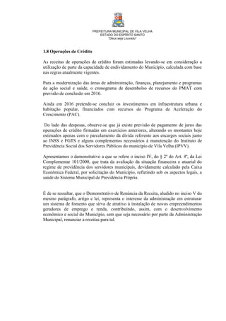 PREFEITURA MUNICIPAL DE VILA VELHA
ESTADO DO ESPÍRITO SANTO
“Deus seja Louvado”
1.8 Operações de Crédito
As receitas de operações de crédito foram estimadas levando-se em consideração a
utilização de parte da capacidade de endividamento do Município, calculada com base
nas regras atualmente vigentes.
Para a modernização das áreas de administração, finanças, planejamento e programas
de ação social e saúde, o cronograma de desembolso de recursos do PMAT com
previsão de conclusão em 2016.
Ainda em 2016 pretende-se concluir os investimentos em infraestrutura urbana e
habitação popular, financiados com recursos do Programa de Aceleração do
Crescimento (PAC).
Do lado das despesas, observe-se que já existe previsão de pagamento de juros das
operações de crédito firmadas em exercícios anteriores, alterando os montantes hoje
estimados apenas com o parcelamento da dívida referente aos encargos sociais junto
ao INSS e FGTS e alguns complementos necessários à manutenção do Instituto de
Previdência Social dos Servidores Públicos do município de Vila Velha (IPVV).
Apresentamos o demonstrativo a que se refere o inciso IV, do § 2º do Art. 4º, da Lei
Complementar 101/2000, que trata da avaliação da situação financeira e atuarial do
regime de previdência dos servidores municipais, devidamente calculado pela Caixa
Econômica Federal, por solicitação do Município, refletindo sob os aspectos legais, a
saúde do Sistema Municipal de Previdência Própria.
É de se ressaltar, que o Demonstrativo de Renúncia da Receita, aludido no inciso V do
mesmo parágrafo, artigo e lei, representa o interesse da administração em estruturar
um sistema de fomento que sirva de atrativo à instalação de novos empreendimentos
geradores de emprego e renda, contribuindo, assim, com o desenvolvimento
econômico e social do Município, sem que seja necessário por parte da Administração
Municipal, renunciar a receitas para tal.
 
