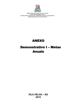 VILA VELHA – ES
2015
ANEXO
Demonstrativo I – Metas
Anuais
PREFEITURA MUNICIPAL DE VILA VELHA
ESTADO DO ESPÍRITO SANTO
SECRETARIA MUNICIPAL DE ADMINISTRAÇÃO E PLANEJAMENTO
SUBSECRETARIA DE PLANEJAMENTO
 