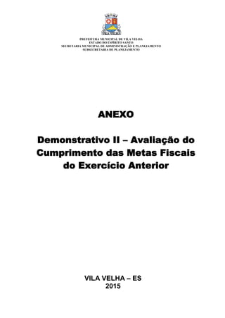 VILA VELHA – ES
2015
ANEXO
Demonstrativo II – Avaliação do
Cumprimento das Metas Fiscais
do Exercício Anterior
PREFEITURA MUNICIPAL DE VILA VELHA
ESTADO DO ESPÍRITO SANTO
SECRETARIA MUNICIPAL DE ADMINISTRAÇÃO E PLANEJAMENTO
SUBSECRETARIA DE PLANEJAMENTO
 