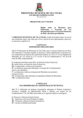 PREFEITURA MUNICIPAL DE VILA VELHA
ESTADO DO ESPÍRITO SANTO
“Deus seja louvado”
2
PROJETO DE LEI Nº 016/2015
Dispõe sobre as Diretrizes para
Elaboração e Execução da Lei
Orçamentária para o Exercício Financeiro
de 2016 e dá outras providências.
O PREFEITO MUNICIPAL DE VILA VELHA, Estado do Espírito Santo, no uso de
suas atribuições legais: faço saber que o Povo, através de seus representantes, aprovou e
eu sanciono a seguinte Lei:
CAPÍTULO I
DISPOSIÇÕES PRELIMINARES
Art. 1º O Orçamento do Município de Vila Velha, para o exercício financeiro de 2016,
será elaborado e executado segundo as diretrizes e metas estabelecidas na presente Lei,
em cumprimento ao disposto na Constituição Federal, art. 165, § 2º, na Lei Orgânica do
Município, art. 122, inciso II e § 2º e no art. 4º da Lei Complementar nº. 101, de 4 de
maio de 2000, compreendendo:
I - programas prioritários para 2016, na forma do Anexo I desta Lei;
II - metas fiscais, na forma do Anexo II desta Lei;
III - a organização e estrutura do orçamento;
IV - as diretrizes gerais para elaboração e execução da Lei Orçamentária
anual e suas alterações;
V - as disposições relativas às despesas do Município com pessoal e
encargos sociais;
VI - as disposições sobre alterações na legislação tributária do Município;
VII - as disposições finais.
CAPÍTULO II
DAS PRIORIDADES DA ADMINISTRAÇÃO MUNICIPAL
Art. 2º A elaboração da proposta orçamentária abrangerá os Poderes Legislativo,
Executivo, entidades da Administração Direta e Indireta, nos termos da Lei
Complementar nº 101, de 2000, observando-se os seguintes objetivos estratégicos:
I - Promover o Desenvolvimento Social;
II – Aprimorar os Serviços Prestados à Cidade;
III – Estimular o Desenvolvimento Sustentável;
IV – Investir na Melhoria da Gestão.
 