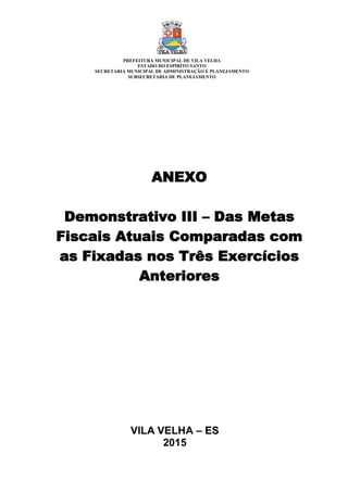 VILA VELHA – ES
2015
ANEXO
Demonstrativo III – Das Metas
Fiscais Atuais Comparadas com
as Fixadas nos Três Exercícios
Anteriores
PREFEITURA MUNICIPAL DE VILA VELHA
ESTADO DO ESPÍRITO SANTO
SECRETARIA MUNICIPAL DE ADMINISTRAÇÃO E PLANEJAMENTO
SUBSECRETARIA DE PLANEJAMENTO
 
