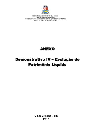VILA VELHA – ES
2015
ANEXO
Demonstrativo IV – Evolução do
Patrimônio Líquido
PREFEITURA MUNICIPAL DE VILA VELHA
ESTADO DO ESPÍRITO SANTO
SECRETARIA MUNICIPAL DE ADMINISTRAÇÃO E PLANEJAMENTO
SUBSECRETARIA DE PLANEJAMENTO
 