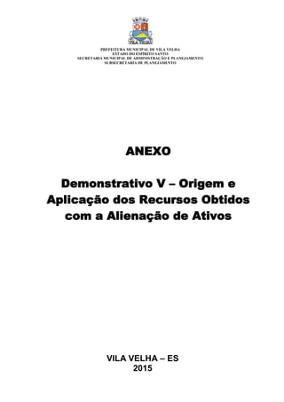 VILA VELHA – ES
2015
ANEXO
Demonstrativo V – Origem e
Aplicação dos Recursos Obtidos
com a Alienação de Ativos
PREFEITURA MUNICIPAL DE VILA VELHA
ESTADO DO ESPÍRITO SANTO
SECRETARIA MUNICIPAL DE ADMINISTRAÇÃO E PLANEJAMENTO
SUBSECRETARIA DE PLANEJAMENTO
 