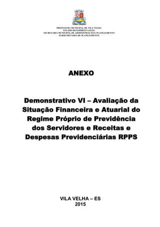VILA VELHA – ES
2015
ANEXO
Demonstrativo VI – Avaliação da
Situação Financeira e Atuarial do
Regime Próprio de Previdência
dos Servidores e Receitas e
Despesas Previdenciárias RPPS
PREFEITURA MUNICIPAL DE VILA VELHA
ESTADO DO ESPÍRITO SANTO
SECRETARIA MUNICIPAL DE ADMINISTRAÇÃO E PLANEJAMENTO
SUBSECRETARIA DE PLANEJAMENTO
 