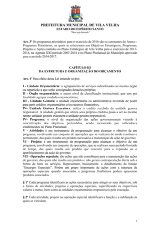 PREFEITURA MUNICIPAL DE VILA VELHA
ESTADO DO ESPÍRITO SANTO
“Deus seja louvado”
3
Art. 3º Os programas prioritários para o exercício de 2016 são os constantes do Anexo -
Programas Prioritários, os quais se relacionam aos Objetivos Estratégicos, Programas,
Projetos e Ações contidos no Plano Estratégico de Vila Velha para o exercício de 2013-
2016, na Agenda XXI período 2003-2016 e no Plano Plurianual do Município aprovado
para o período 2014-2017.
CAPÍTULO III
DA ESTRUTURA E ORGANIZAÇÃO DO ORÇAMENTO
Art. 4º Para efeito desta Lei entende-se por:
I - Unidade Orçamentária: o agrupamento de serviços subordinados ao mesmo órgão
ou repartição a que serão consignadas dotações próprias;
II - Órgão orçamentário: o maior nível da classificação institucional, que tem por
finalidade agrupar unidades orçamentárias;
III - Unidade Gestora: a unidade orçamentária ou administrativa investida de poder
para gerir créditos orçamentários e/ou recursos financeiros;
IV- Unidade Gestora Executora: utiliza o crédito recebido da unidade gestora
responsável. A unidade gestora que utiliza seus próprios créditos passa a ser ao mesmo
tempo unidade gestora executora e unidade gestora responsável;
IV- Programa: o nível de organização das ações governamentais visando à
concretização dos objetivos pretendidos, sendo mensurado por indicadores
estabelecidos no Plano Plurianual;
V - Atividade: é um instrumento de programação para alcançar o objetivo de um
programa, envolvendo um conjunto de operações que se realizam de modo contínuo e
permanente, das quais resulta um produto necessário à manutenção da ação de governo;
VI - Projeto: é um instrumento de programação para alcançar o objetivo de um
programa, envolvendo um conjunto de operações, que se realizam num período limitado
de tempo, das quais resulta um produto que concorre para a expansão ou o
aperfeiçoamento da ação de governo;
VII - Operações especiais: são ações que não contribuem para a manutenção das ações
de governo, das quais não resulta um produto e não geram contraprestação direta sob a
forma de bens ou serviços. Representam, basicamente, o detalhamento da função
“Encargos Especiais”. Porém um grupo importante de ações com a natureza de
operações especiais quando associadas a programas finalísticos podem apresentar
produtos associados.
§ 1º Cada programa identificará as ações necessárias para atingir os seus objetivos, sob
a forma de atividades, projetos e operações especiais, especificando os respectivos
valores e metas, bem como as unidades orçamentárias responsáveis pela execução.
§ 2º Cada atividade, projeto ou operação especial identificará a função e a subfunção às
quais se vinculam.
 