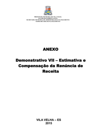VILA VELHA – ES
2015
ANEXO
Demonstrativo VII – Estimativa e
Compensação da Renúncia de
Receita
PREFEITURA MUNICIPAL DE VILA VELHA
ESTADO DO ESPÍRITO SANTO
SECRETARIA MUNICIPAL DE ADMINISTRAÇÃO E PLANEJAMENTO
SUBSECRETARIA DE PLANEJAMENTO
 