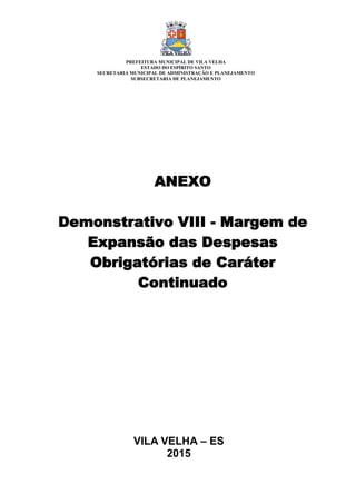 VILA VELHA – ES
2015
ANEXO
Demonstrativo VIII - Margem de
Expansão das Despesas
Obrigatórias de Caráter
Continuado
PREFEITURA MUNICIPAL DE VILA VELHA
ESTADO DO ESPÍRITO SANTO
SECRETARIA MUNICIPAL DE ADMINISTRAÇÃO E PLANEJAMENTO
SUBSECRETARIA DE PLANEJAMENTO
 