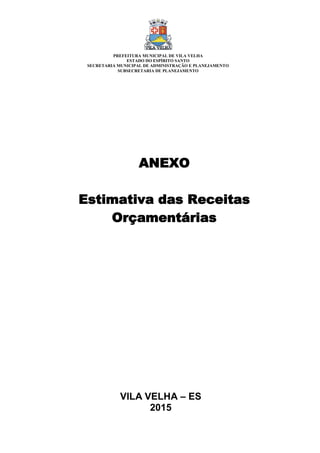 VILA VELHA – ES
2015
ANEXO
Estimativa das Receitas
Orçamentárias
PREFEITURA MUNICIPAL DE VILA VELHA
ESTADO DO ESPÍRITO SANTO
SECRETARIA MUNICIPAL DE ADMINISTRAÇÃO E PLANEJAMENTO
SUBSECRETARIA DE PLANEJAMENTO
 
