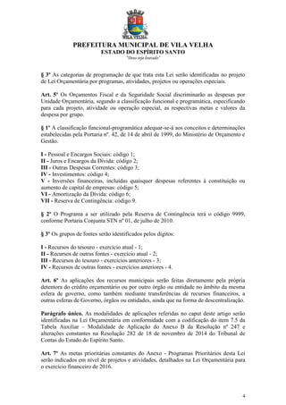PREFEITURA MUNICIPAL DE VILA VELHA
ESTADO DO ESPÍRITO SANTO
“Deus seja louvado”
4
§ 3º As categorias de programação de que trata esta Lei serão identificadas no projeto
de Lei Orçamentária por programas, atividades, projetos ou operações especiais.
Art. 5º Os Orçamentos Fiscal e da Seguridade Social discriminarão as despesas por
Unidade Orçamentária, segundo a classificação funcional e programática, especificando
para cada projeto, atividade ou operação especial, as respectivas metas e valores da
despesa por grupo.
§ 1º A classificação funcional-programática adequar-se-á aos conceitos e determinações
estabelecidas pela Portaria nº. 42, de 14 de abril de 1999, do Ministério de Orçamento e
Gestão.
I - Pessoal e Encargos Sociais: código 1;
II - Juros e Encargos da Dívida: código 2;
III - Outras Despesas Correntes: código 3;
IV - Investimentos: código 4;
V - Inversões financeiras, incluídas quaisquer despesas referentes à constituição ou
aumento de capital de empresas: código 5;
VI - Amortização da Dívida: código 6;
VII - Reserva de Contingência: código 9.
§ 2º O Programa a ser utilizado pela Reserva de Contingência terá o código 9999,
conforme Portaria Conjunta STN nº 01, de julho de 2010.
§ 3º Os grupos de fontes serão identificados pelos dígitos:
I - Recursos do tesouro - exercício atual - 1;
II - Recursos de outras fontes - exercício atual - 2;
III - Recursos do tesouro - exercícios anteriores - 3;
IV - Recursos de outras fontes - exercícios anteriores - 4.
Art. 6º As aplicações dos recursos municipais serão feitas diretamente pela própria
detentora do crédito orçamentário ou por outro órgão ou entidade no âmbito da mesma
esfera de governo, como também mediante transferências de recursos financeiros, a
outras esferas de Governo, órgãos ou entidades, ainda que na forma de descentralização.
Parágrafo único. As modalidades de aplicações referidas no caput deste artigo serão
identificadas na Lei Orçamentária em conformidade com a codificação do item 7.5 da
Tabela Auxiliar – Modalidade de Aplicação do Anexo B da Resolução nº 247 e
alterações constantes na Resolução 282 de 18 de novembro de 2014 do Tribunal de
Contas do Estado do Espírito Santo.
Art. 7º As metas prioritárias constantes do Anexo - Programas Prioritários desta Lei
serão indicados em nível de projetos e atividades, detalhados na Lei Orçamentária para
o exercício financeiro de 2016.
 
