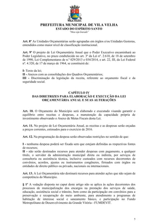 PREFEITURA MUNICIPAL DE VILA VELHA
ESTADO DO ESPÍRITO SANTO
“Deus seja louvado”
5
Art. 8º As Unidades Orçamentárias serão agrupadas em órgãos e/ou Unidades Gestoras,
entendidos como maior nível de classificação institucional.
Art. 9º O projeto de Lei Orçamentária Anual que o Poder Executivo encaminhará ao
Poder Legislativo, no prazo estabelecido no art. 3º da Lei nº. 2.610, de 18 de setembro
de 1990, Lei Complementares de n.º 029/2013 e 034/2014, e art. 22, III, da Lei Federal
nº. 4.320, de 17 de março de 1964, se constituirá de:
I- Texto da lei;
II - Anexos com as consolidações dos Quadros Orçamentários;
III - Discriminação da legislação da receita, referente ao orçamento fiscal e da
seguridade social.
CAPÍTULO IV
DAS DIRETRIZES PARA ELABORAÇÃO E EXECUÇÃO DA LEI
ORÇAMENTÁRIA ANUAL E SUAS ALTERAÇÕES
Art. 10. O Orçamento do Município será elaborado e executado visando garantir o
equilíbrio entre receitas e despesas, a manutenção da capacidade própria de
investimento observando o Anexo de Metas Fiscais desta Lei.
Art. 11. No projeto de Lei Orçamentária Anual, as receitas e as despesas serão orçadas
a preços correntes, estimados para o exercício de 2016.
Art. 12. Na programação da despesa serão observadas restrições no sentido de que:
I - nenhuma despesa poderá ser fixada sem que estejam definidas as respectivas fontes
de recursos;
II - não serão destinados recursos para atender despesas com pagamento, a qualquer
título, o servidor da administração municipal direta ou indireta, por serviços de
consultoria ou assistência técnica, inclusive custeados com recursos decorrentes de
convênios, acordos, ajustes ou instrumentos congêneres, firmados com órgãos ou
entidades de direito público ou privado, nacionais ou internacionais.
Art. 13. A Lei Orçamentária não destinará recursos para atender ações que não sejam de
competência do Município.
§ 1º A vedação disposta no caput deste artigo não se aplica às ações decorrentes dos
processos de municipalização dos encargos na prestação dos serviços de saúde,
educação, assistência social e trânsito, bem como da participação em convênios para a
preservação e recuperação do meio ambiente, para atendimento a programas de
habitação de interesse social e saneamento básico, e participação no Fundo
Metropolitano de Desenvolvimento da Grande Vitória - FUMDEVIT.
 
