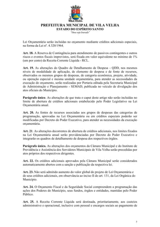 PREFEITURA MUNICIPAL DE VILA VELHA
ESTADO DO ESPÍRITO SANTO
“Deus seja louvado”
7
Lei Orçamentária serão incluídas no orçamento mediante créditos adicionais especiais,
na forma da Lei nº. 4.320/1964.
Art. 18. A Reserva de Contingência para atendimento de passivos contingentes e outros
riscos e eventos fiscais imprevistos, será fixada em valor equivalente no mínimo de 1%
(um por cento) da Receita Corrente Líquida - RCL.
Art. 19. As alterações do Quadro de Detalhamento de Despesa - QDD, nos mesmos
níveis de modalidade de aplicação, de elemento de despesa e de fonte de recursos,
observados os mesmos grupos de despesas, de categoria econômica, projeto, atividade,
ou operação especial e mesma unidade orçamentária, para atender as necessidades da
execução do orçamento, serão realizadas por Portaria editada pela Secretaria Municipal
de Administração e Planejamento - SEMAD, publicada no veículo de divulgação dos
atos oficiais do Município.
Parágrafo único. As alterações de que trata o caput deste artigo não serão incluídas no
limite de abertura de créditos adicionais estabelecido pelo Poder Legislativo na Lei
Orçamentária anual.
Art. 20. As fontes de recursos associadas aos grupos de despesas das categorias de
programação, aprovadas na Lei Orçamentária ou em créditos especiais poderão ser
modificadas por Decreto do Poder Executivo, para atender as necessidades da execução
orçamentária.
Art. 21. As alterações decorrentes de abertura de créditos adicionais, nos limites fixados
na Lei Orçamentária anual serão providenciadas por Decreto do Poder Executivo e
integrarão os quadros de detalhamento de despesa dos respectivos órgãos.
Parágrafo único. As alterações dos orçamentos da Câmara Municipal e do Instituto de
Previdência e Assistência dos Servidores Municipais de Vila Velha serão precedidas por
atos próprios dos respectivos dirigentes.
Art. 22. Os créditos adicionais aprovados pela Câmara Municipal serão considerados
automaticamente abertos com a sanção e publicação da respectiva lei.
Art. 23. Não será admitido aumento do valor global do projeto de Lei Orçamentária e
de seus créditos adicionais, em observância ao inciso II do art. 131, da Lei Orgânica do
Município.
Art. 24. O Orçamento Fiscal e da Seguridade Social compreendem a programação das
ações dos Poderes do Município, seus fundos, órgãos e entidades, mantidas pelo Poder
Público.
Art. 25. A Receita Corrente Líquida será destinada, prioritariamente, aos custeios
administrativo e operacional, inclusive com pessoal e encargos sociais ao pagamento de
 