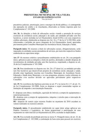 PREFEITURA MUNICIPAL DE VILA VELHA
ESTADO DO ESPÍRITO SANTO
“Deus seja louvado”
8
precatórios judiciais, amortização, juros e encargos da dívida pública, e à contrapartida
das operações de crédito e às vinculações, observados os limites impostos pela Lei
Complementar nº. 101/2000.
Art. 26. As dotações a título de subvenções sociais visando a prestação de serviços
essenciais de assistência social, educação e de saúde, por entidades privadas sem fins
lucrativos, a serem incluídas na Lei Orçamentária Anual (LOA) e em seus respectivos
créditos adicionais, obedecerão ao disposto nos Art. 16 e 17 da Lei nº 4.320/1964, serão
relacionadas e incluídas em anexo integrante da Lei Orçamentária Anual, apreciadas
previamente pelos Conselhos Municipais de Assistência Social, Educação e Saúde.
Parágrafo único. Os recursos a título de subvenções sociais, obrigatoriamente, serão
repassados às entidades sociais prestadoras de serviços, por meio dos respectivos fundos
estabelecido no caput deste artigo.
Art. 27. Os mesmos critérios e procedimentos estabelecidos no art. 26 e seu parágrafo
único, aplicam-se para as dotações a título de auxílios, destinados a atender despesas de
investimentos de entidades privadas sem fins lucrativos, respeitando o disposto no art.
26 da Lei Complementar nº 101/2000.
Art. 28. Para atendimento no disposto nos Art. 26 e 27 desta Lei, as entidades privadas
sem fins lucrativos que desenvolvam projetos de assistência social, educação e saúde,
deverão estar legalmente inscritas nos Conselhos Municipais de Assistência Social,
Educação e Saúde deste Município, e os seus programas, projetos e ações referentes às
subvenções e/ou auxílios deverão ser aprovadas previamente pelos respectivos
Conselhos.
Art. 29. Na ocorrência das hipóteses previstas no art. 9º e no inciso II, § 1º, do art. 31,
da Lei Complementar 101/2000, ficam as despesas a seguir enumeradas sujeitas as
limitações de empenho e movimentação financeira:
I - despesas com obras e instalações, aquisição de imóveis e compra de equipamentos e
material permanente;
II - despesas com a compra de equipamentos, máquina e veículos para a renovação da
frota municipal.
III - despesas de custeio cujos recursos fixados no orçamento de 2016 excedam os
valores realizados no exercício anterior.
Parágrafo único. O procedimento estabelecido no caput deste artigo aplica-se aos
Poderes Executivo e Legislativo, de forma proporcional à participação de seus
orçamentos no valor total da Lei Orçamentária de 2016, excluídas as duplicidades.
Art. 30. Fica excluído da proibição prevista no inciso V, Parágrafo único, do art. 22, da
Lei Complementar nº. 101/2000, a contratação de hora extra para pessoal em exercício
 