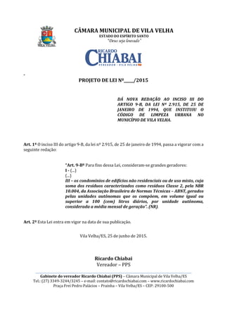 CÂMARA MUNICIPAL DE VILA VELHA
________________________________________________________________________________________________________
Gabinete do vereador Ricardo Chiabai (PPS)
Tel.: (27) 3349-3244/3245
Praça Frei Pedro Palácios
-
PROJETO DE LEI Nº_____/201
Art. 1º O inciso III do artigo 9
seguinte redação:
“Art. 9-
I - (...)
(...)
III – os condomínios de edifícios não residenciais ou de uso misto, cuja
soma dos resíduos caracterizados como resíduos Classe 2, pela NBR
10.004, da Associação Brasileira de Normas Técnicas
pelas unidades autônomas que os compõem, em volum
superior
considerada a média mensal de geração”. (NR)
Art. 2º Esta Lei entra em vigor na data de sua publicação.
CÂMARA MUNICIPAL DE VILA VELHA
ESTADO DO ESPÍRITO SANTO
“Deus seja louvado”
________________________________________________________________________________________________________
Gabinete do vereador Ricardo Chiabai (PPS) – Câmara Municipal de Vila Velha/ES
3244/3245 – e-mail: contato@ricardochiabai.com – www.ric
Praça Frei Pedro Palácios – Prainha – Vila Velha/ES – CEP: 29100
PROJETO DE LEI Nº_____/2015
DÁ NOVA REDAÇÃO AO INCISO III DO
ARTIGO 9-B, DA LEI Nº 2.915, DE 25 DE
JANEIRO DE 1994,
CÓDIGO DE LIMPEZA URBANA
MUNICÍPIO DE VILA VELHA
-B, da lei nº 2.915, de 25 de janeiro de 1994,
-Bº Para fins dessa Lei, consideram-se grandes geradores:
os condomínios de edifícios não residenciais ou de uso misto, cuja
soma dos resíduos caracterizados como resíduos Classe 2, pela NBR
10.004, da Associação Brasileira de Normas Técnicas
pelas unidades autônomas que os compõem, em volum
superior a 100 (cem) litros diários, por unidade autônoma,
considerada a média mensal de geração”. (NR).
Esta Lei entra em vigor na data de sua publicação.
Vila Velha/ES, 25 de junho de 2015.
Ricardo Chiabai
Vereador – PPS
CÂMARA MUNICIPAL DE VILA VELHA
________________________________________________________________________________________________________
Câmara Municipal de Vila Velha/ES
www.ricardochiabai.com
CEP: 29100-500
DÁ NOVA REDAÇÃO AO INCISO III DO
B, DA LEI Nº 2.915, DE 25 DE
DE 1994, QUE INSTITUIU O
CÓDIGO DE LIMPEZA URBANA NO
MUNICÍPIO DE VILA VELHA.
, da lei nº 2.915, de 25 de janeiro de 1994, passa a vigorar com a
se grandes geradores:
os condomínios de edifícios não residenciais ou de uso misto, cuja
soma dos resíduos caracterizados como resíduos Classe 2, pela NBR
10.004, da Associação Brasileira de Normas Técnicas – ABNT, gerados
pelas unidades autônomas que os compõem, em volume igual ou
litros diários, por unidade autônoma,
.
 