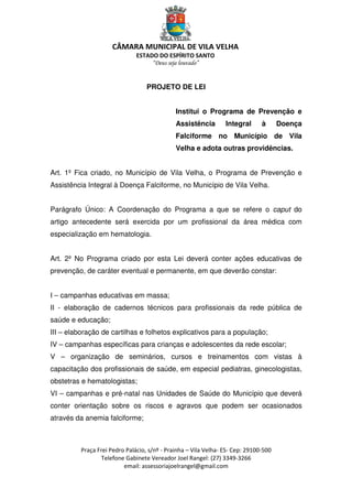 CÂMARA MUNICIPAL DE VILA VELHA
ESTADO DO ESPÍRITO SANTO
“Deus seja louvado”
Praça Frei Pedro Palácio, s/nº - Prainha – Vila Velha- ES- Cep: 29100-500
Telefone Gabinete Vereador Joel Rangel: (27) 3349-3266
email: assessoriajoelrangel@gmail.com
PROJETO DE LEI
Institui o Programa de Prevenção e
Assistência Integral à Doença
Falciforme no Município de Vila
Velha e adota outras providências.
Art. 1º Fica criado, no Município de Vila Velha, o Programa de Prevenção e
Assistência Integral à Doença Falciforme, no Município de Vila Velha.
Parágrafo Único: A Coordenação do Programa a que se refere o caput do
artigo antecedente será exercida por um profissional da área médica com
especialização em hematologia.
Art. 2º No Programa criado por esta Lei deverá conter ações educativas de
prevenção, de caráter eventual e permanente, em que deverão constar:
I – campanhas educativas em massa;
II - elaboração de cadernos técnicos para profissionais da rede pública de
saúde e educação;
III – elaboração de cartilhas e folhetos explicativos para a população;
IV – campanhas específicas para crianças e adolescentes da rede escolar;
V – organização de seminários, cursos e treinamentos com vistas à
capacitação dos profissionais de saúde, em especial pediatras, ginecologistas,
obstetras e hematologistas;
VI – campanhas e pré-natal nas Unidades de Saúde do Município que deverá
conter orientação sobre os riscos e agravos que podem ser ocasionados
através da anemia falciforme;
 