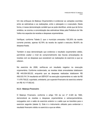 PARECER PRÉVIO TC-088/2014
mm/lr
Um dos enfoques do Balanço Orçamentário é evidenciar as variações ocorridas
entre as estimativas e as realizações, entre o planejado e o executado. Desta
forma, é nessa demonstração contábil que se pode identificar, ainda que de forma
sintética, se ocorreu a concretização das estimativas feitas pala Prefeitura de Vila
Velha nos aspectos de receitas e despesas orçamentárias.
Verifiquei, conforme Tabela 2, que o município arrecadou 105,30% da receita
corrente prevista, apenas 42,79% da receita de capital e executou 98,45% da
despesa fixada.
Também é essa demonstração que evidencia o resultado orçamentário obtido,
permitindo avaliar o nível de comprometimento das futuras arrecadações de
receitas com as despesas que excederam as realizações do exercício a que se
referem.
No exercício de 2008, verifica-se um resultado negativo na execução
orçamentária. Conforme evidenciado, as receitas totais arrecadadas totalizaram
R$ 445.054.003,52, enquanto que as despesas realizadas totalizaram R$
456.533.741,74 resultando em DÉFICIT na execução orçamentária no valor de R$
11.479.738,22, suportado, entretanto, por superávit financeiro do exercício anterior
em R$ 16.117.602,42.
II.2.2 - Balanço Financeiro
O Balanço Financeiro, conforme o artigo 103 da Lei nº 4.320 de 1964,
demonstrará as receitas e despesas orçamentárias e extraorçamentárias,
conjugados com o saldo do exercício anterior e o saldo que se transfere para o
exercício seguinte (tabela 3). Este é o instrumento utilizado para evidenciar o
resultado financeiro obtido no exercício a que se refere.
 