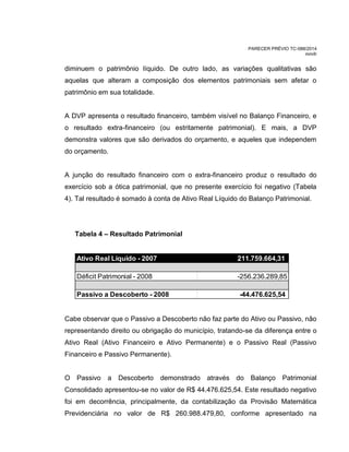 PARECER PRÉVIO TC-088/2014
mm/lr
diminuem o patrimônio líquido. De outro lado, as variações qualitativas são
aquelas que alteram a composição dos elementos patrimoniais sem afetar o
patrimônio em sua totalidade.
A DVP apresenta o resultado financeiro, também visível no Balanço Financeiro, e
o resultado extra-financeiro (ou estritamente patrimonial). E mais, a DVP
demonstra valores que são derivados do orçamento, e aqueles que independem
do orçamento.
A junção do resultado financeiro com o extra-financeiro produz o resultado do
exercício sob a ótica patrimonial, que no presente exercício foi negativo (Tabela
4). Tal resultado é somado à conta de Ativo Real Líquido do Balanço Patrimonial.
Tabela 4 – Resultado Patrimonial
Ativo Real Líquido - 2007 211.759.664,31
Déficit Patrimonial - 2008 -256.236.289,85
Passivo a Descoberto - 2008 -44.476.625,54
Cabe observar que o Passivo a Descoberto não faz parte do Ativo ou Passivo, não
representando direito ou obrigação do município, tratando-se da diferença entre o
Ativo Real (Ativo Financeiro e Ativo Permanente) e o Passivo Real (Passivo
Financeiro e Passivo Permanente).
O Passivo a Descoberto demonstrado através do Balanço Patrimonial
Consolidado apresentou-se no valor de R$ 44.476.625,54. Este resultado negativo
foi em decorrência, principalmente, da contabilização da Provisão Matemática
Previdenciária no valor de R$ 260.988.479,80, conforme apresentado na
 