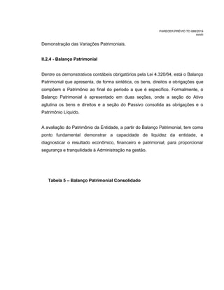 PARECER PRÉVIO TC-088/2014
mm/lr
Demonstração das Variações Patrimoniais.
II.2.4 - Balanço Patrimonial
Dentre os demonstrativos contábeis obrigatórios pela Lei 4.320/64, está o Balanço
Patrimonial que apresenta, de forma sintética, os bens, direitos e obrigações que
compõem o Patrimônio ao final do período a que é específico. Formalmente, o
Balanço Patrimonial é apresentado em duas seções, onde a seção do Ativo
aglutina os bens e direitos e a seção do Passivo consolida as obrigações e o
Patrimônio Líquido.
A avaliação do Patrimônio da Entidade, a partir do Balanço Patrimonial, tem como
ponto fundamental demonstrar a capacidade de liquidez da entidade, e
diagnosticar o resultado econômico, financeiro e patrimonial, para proporcionar
segurança e tranquilidade à Administração na gestão.
Tabela 5 – Balanço Patrimonial Consolidado
 
