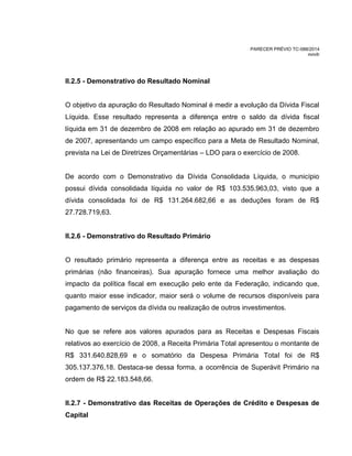 PARECER PRÉVIO TC-088/2014
mm/lr
II.2.5 - Demonstrativo do Resultado Nominal
O objetivo da apuração do Resultado Nominal é medir a evolução da Dívida Fiscal
Líquida. Esse resultado representa a diferença entre o saldo da dívida fiscal
líquida em 31 de dezembro de 2008 em relação ao apurado em 31 de dezembro
de 2007, apresentando um campo específico para a Meta de Resultado Nominal,
prevista na Lei de Diretrizes Orçamentárias – LDO para o exercício de 2008.
De acordo com o Demonstrativo da Dívida Consolidada Líquida, o município
possui dívida consolidada líquida no valor de R$ 103.535.963,03, visto que a
dívida consolidada foi de R$ 131.264.682,66 e as deduções foram de R$
27.728.719,63.
II.2.6 - Demonstrativo do Resultado Primário
O resultado primário representa a diferença entre as receitas e as despesas
primárias (não financeiras). Sua apuração fornece uma melhor avaliação do
impacto da política fiscal em execução pelo ente da Federação, indicando que,
quanto maior esse indicador, maior será o volume de recursos disponíveis para
pagamento de serviços da dívida ou realização de outros investimentos.
No que se refere aos valores apurados para as Receitas e Despesas Fiscais
relativos ao exercício de 2008, a Receita Primária Total apresentou o montante de
R$ 331.640.828,69 e o somatório da Despesa Primária Total foi de R$
305.137.376,18. Destaca-se dessa forma, a ocorrência de Superávit Primário na
ordem de R$ 22.183.548,66.
II.2.7 - Demonstrativo das Receitas de Operações de Crédito e Despesas de
Capital
 