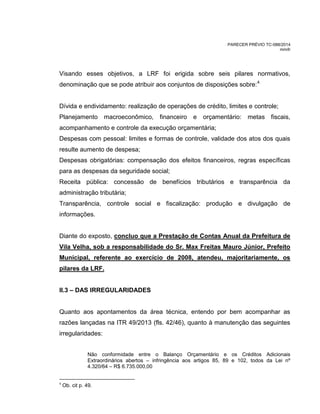 PARECER PRÉVIO TC-088/2014
mm/lr
Visando esses objetivos, a LRF foi erigida sobre seis pilares normativos,
denominação que se pode atribuir aos conjuntos de disposições sobre:4
Dívida e endividamento: realização de operações de crédito, limites e controle;
Planejamento macroeconômico, financeiro e orçamentário: metas fiscais,
acompanhamento e controle da execução orçamentária;
Despesas com pessoal: limites e formas de controle, validade dos atos dos quais
resulte aumento de despesa;
Despesas obrigatórias: compensação dos efeitos financeiros, regras específicas
para as despesas da seguridade social;
Receita pública: concessão de benefícios tributários e transparência da
administração tributária;
Transparência, controle social e fiscalização: produção e divulgação de
informações.
Diante do exposto, concluo que a Prestação de Contas Anual da Prefeitura de
Vila Velha, sob a responsabilidade do Sr. Max Freitas Mauro Júnior, Prefeito
Municipal, referente ao exercício de 2008, atendeu, majoritariamente, os
pilares da LRF.
II.3 – DAS IRREGULARIDADES
Quanto aos apontamentos da área técnica, entendo por bem acompanhar as
razões lançadas na ITR 49/2013 (fls. 42/46), quanto à manutenção das seguintes
irregularidades:
Não conformidade entre o Balanço Orçamentário e os Créditos Adicionais
Extraordinários abertos – infringência aos artigos 85, 89 e 102, todos da Lei nº
4.320/64 – R$ 6.735.000,00
4
Ob. cit p. 49.
 